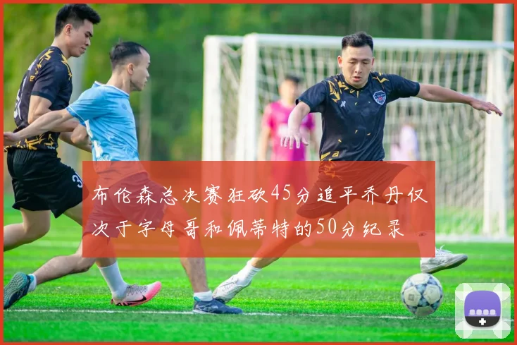 布伦森总决赛狂砍45分追平乔丹仅次于字母哥和佩蒂特的50分纪录