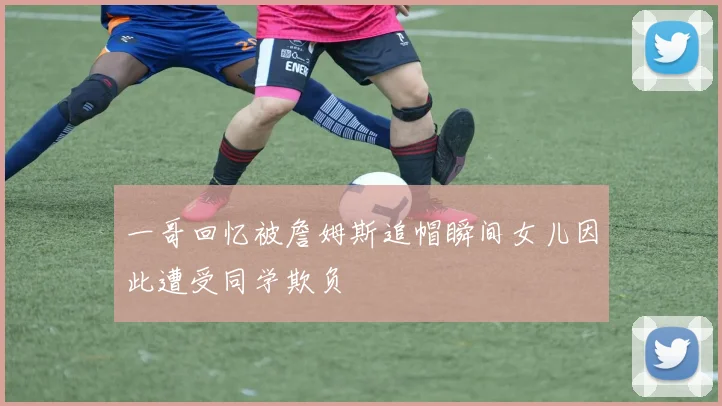 一哥回忆被詹姆斯追帽瞬间女儿因此遭受同学欺负