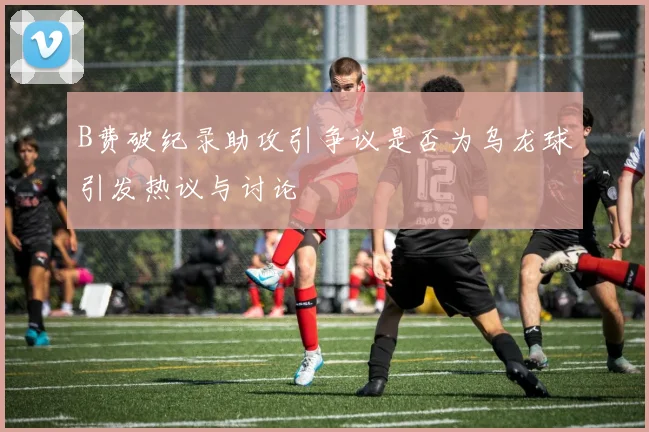 B费破纪录助攻引争议是否为乌龙球引发热议与讨论