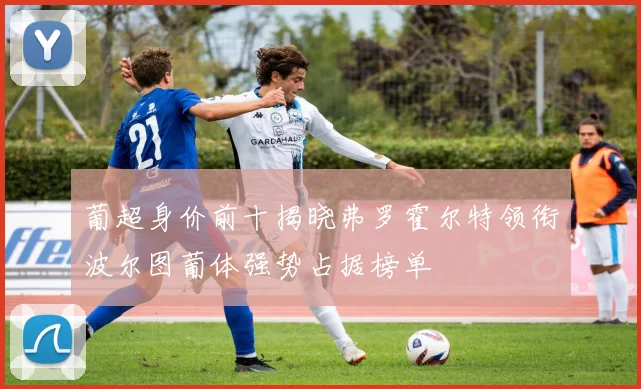 葡超身价前十揭晓弗罗霍尔特领衔波尔图葡体强势占据榜单