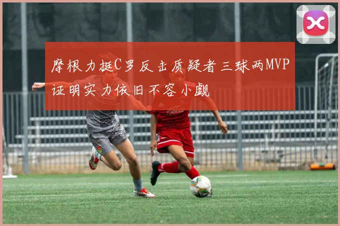 摩根力挺C罗反击质疑者三球两MVP证明实力依旧不容小觑