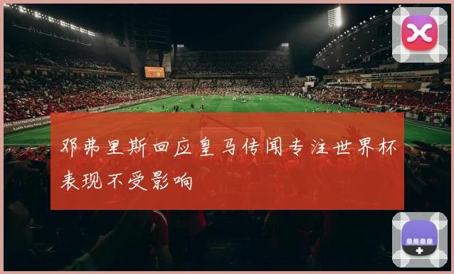 邓弗里斯回应皇马传闻专注世界杯表现不受影响