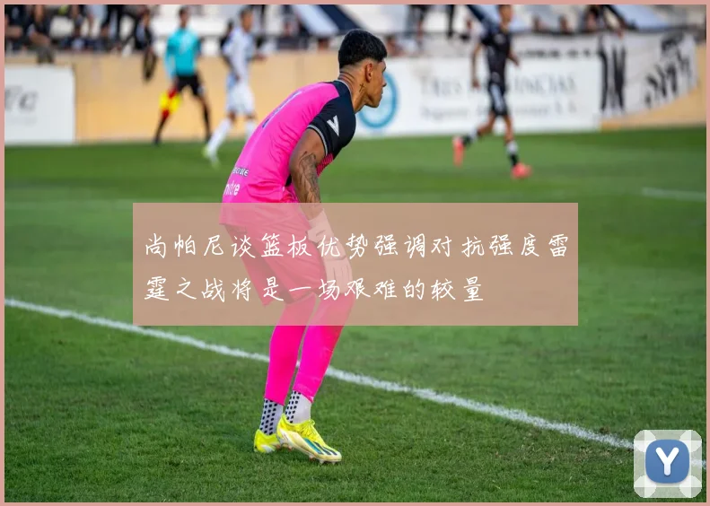 尚帕尼谈篮板优势强调对抗强度雷霆之战将是一场艰难的较量