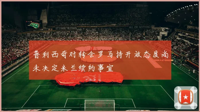 普利西奇对转会罗马持开放态度尚未决定米兰续约事宜