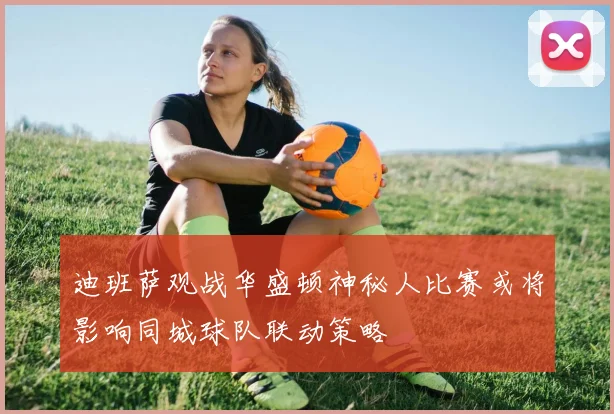 迪班萨观战华盛顿神秘人比赛或将影响同城球队联动策略