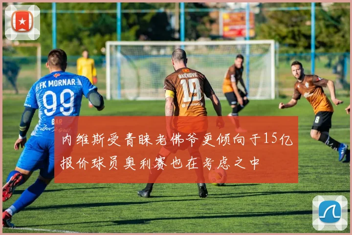 内维斯受青睐老佛爷更倾向于15亿报价球员奥利赛也在考虑之中