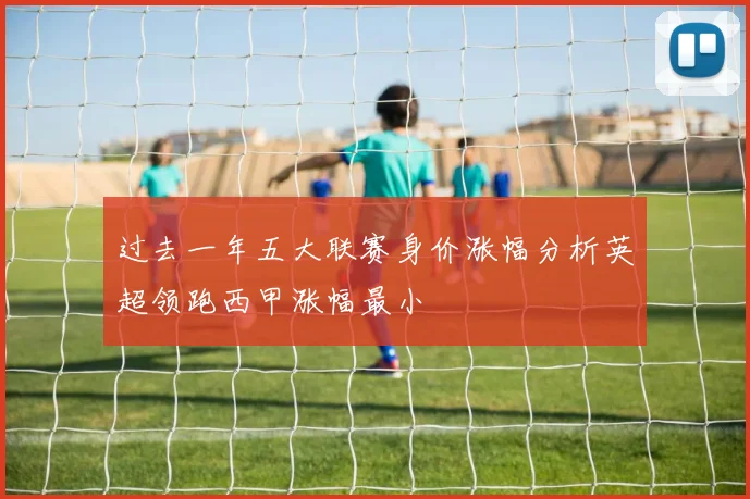 过去一年五大联赛身价涨幅分析英超领跑西甲涨幅最小