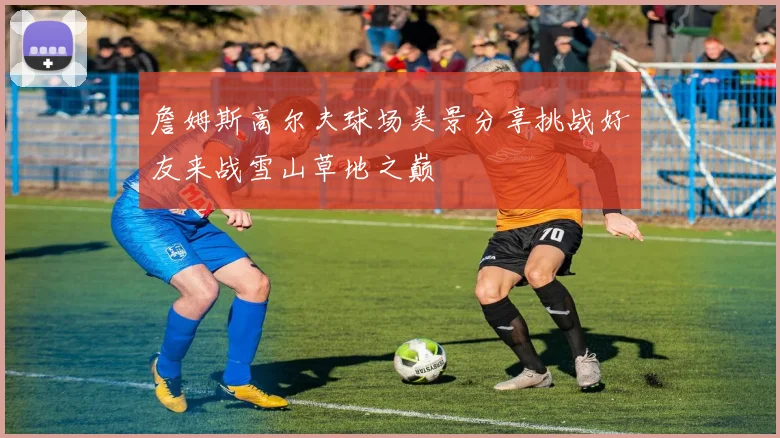 詹姆斯高尔夫球场美景分享挑战好友来战雪山草地之巅