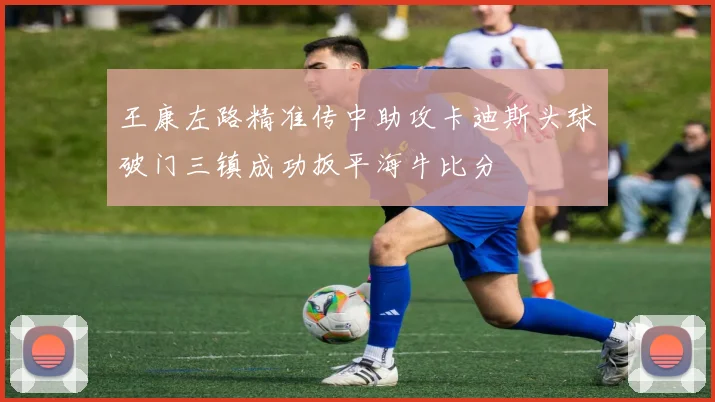 王康左路精准传中助攻卡迪斯头球破门三镇成功扳平海牛比分