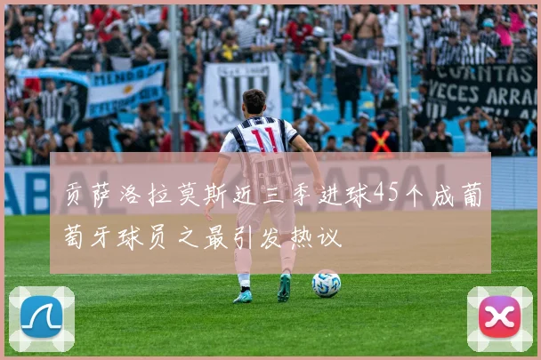 贡萨洛拉莫斯近三季进球45个成葡萄牙球员之最引发热议