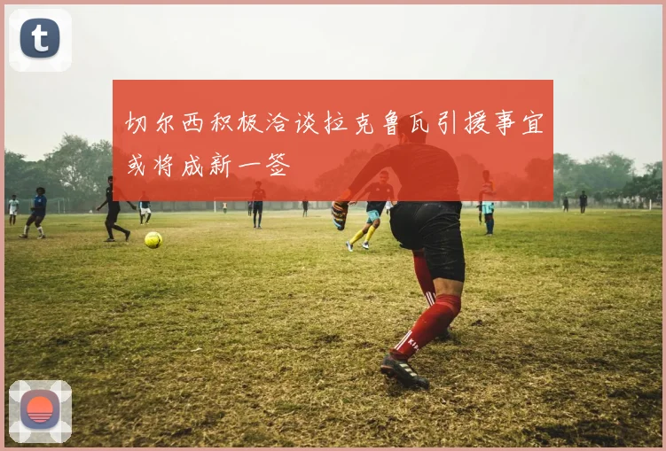 切尔西积极洽谈拉克鲁瓦引援事宜或将成新一签