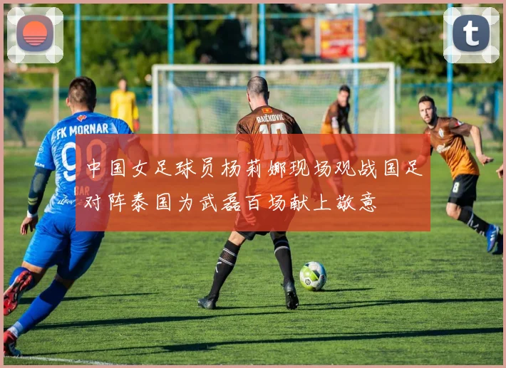 中国女足球员杨莉娜现场观战国足对阵泰国为武磊百场献上敬意