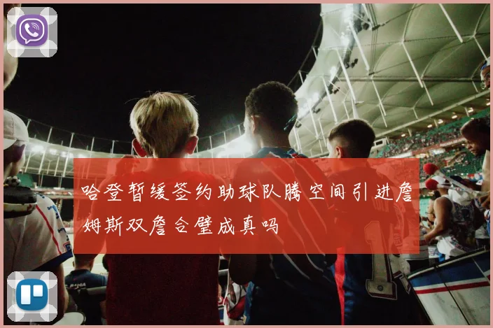 哈登暂缓签约助球队腾空间引进詹姆斯双詹合璧成真吗