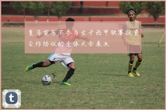 皇马宣布不参与女子西甲联赛投资合作协议的全体大会表决