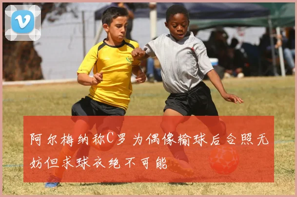 阿尔梅纳称C罗为偶像输球后合照无妨但求球衣绝不可能