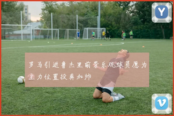 罗马引进鲁杰里前景乐观球员愿为主力位置投奔加帅
