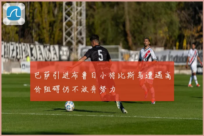 巴萨引进布鲁日小将比斯乌遭遇高价阻碍仍不放弃努力