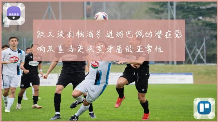 欧文谈利物浦引进姆巴佩的潜在影响及皇马更衣室矛盾的正常性