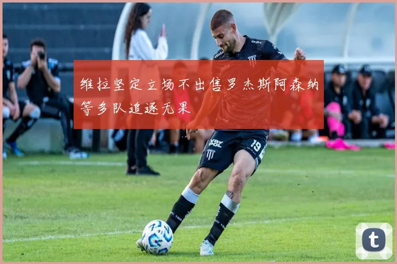 维拉坚定立场不出售罗杰斯阿森纳等多队追逐无果