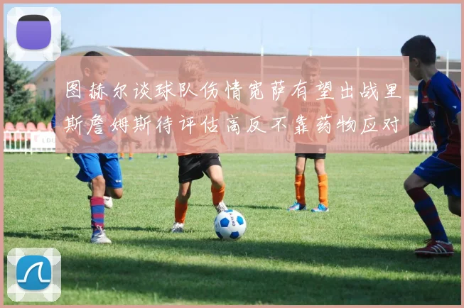 图赫尔谈球队伤情宽萨有望出战里斯詹姆斯待评估高反不靠药物应对