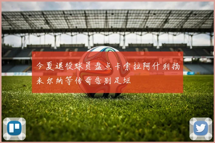 今夏退役球员盘点卡索拉阿什利扬米尔纳等传奇告别足坛