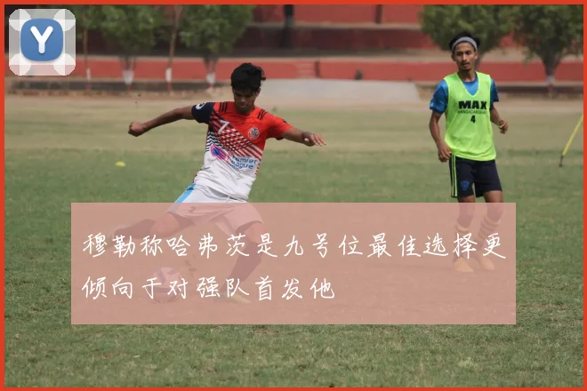 穆勒称哈弗茨是九号位最佳选择更倾向于对强队首发他