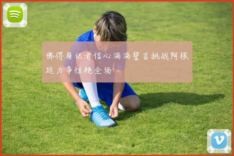 佛得角记者信心满满誓言挑战阿根廷力争惊艳全场