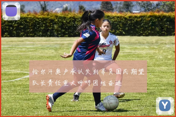 恰尔汗奥卢承认失利辜负国民期望队长责任重大呼吁团结奋进