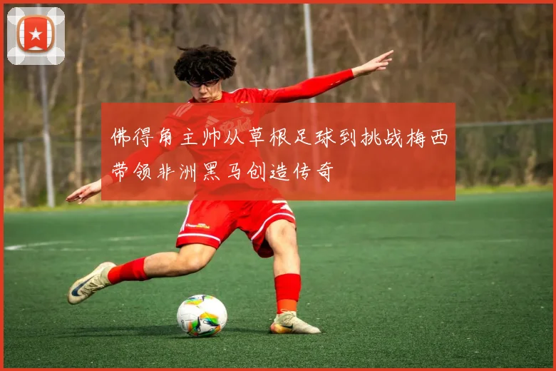 佛得角主帅从草根足球到挑战梅西带领非洲黑马创造传奇